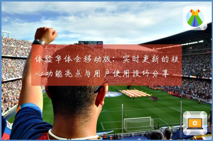 体验华体会移动版：实时更新的核心功能亮点与用户使用技巧分享